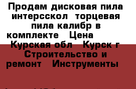 Продам дисковая пила интерсскол  торцевая пила калибр в комплекте › Цена ­ 6 000 - Курская обл., Курск г. Строительство и ремонт » Инструменты   